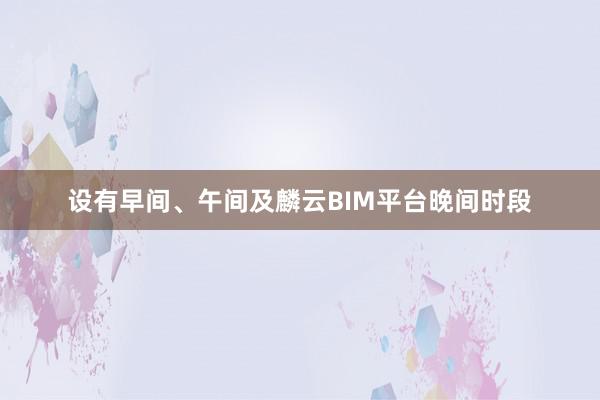 设有早间、午间及麟云BIM平台晚间时段